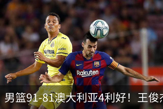 男篮91-81澳大利亚4利好！王俊杰全面，2将回暖，赵继伟后场大核